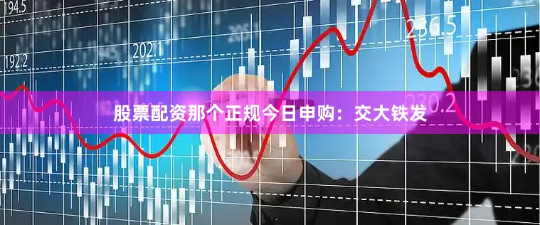 股票配资那个正规今日申购：交大铁发