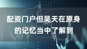 配资门户但吴天在原身的记忆当中了解到