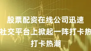 股票配资在线公司迅速在社交平台上掀起一阵打卡热潮