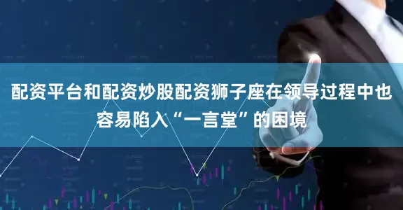 配资平台和配资炒股配资狮子座在领导过程中也容易陷入“一言堂”的困境