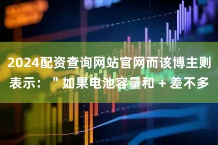2024配资查询网站官网而该博主则表示：＂如果电池容量和 + 差不多