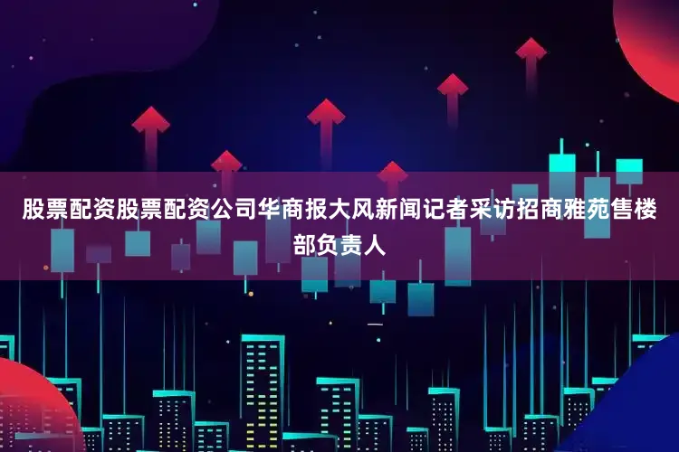 股票配资股票配资公司华商报大风新闻记者采访招商雅苑售楼部负责人