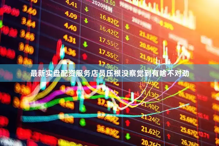 最新实盘配资服务店员压根没察觉到有啥不对劲